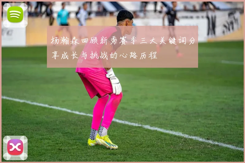 杨瀚森回顾新秀赛季三大关键词分享成长与挑战的心路历程