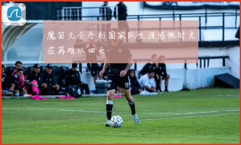 魔笛无奈告别国家队生涯感慨时光荏苒难以回头
