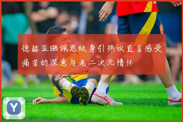 德赫亚晒佩恩纹身引热议直言感受痛苦的深意与老二次元情怀