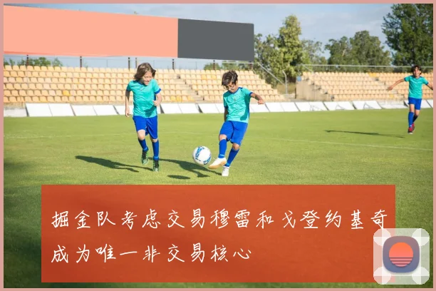 掘金队考虑交易穆雷和戈登约基奇成为唯一非交易核心