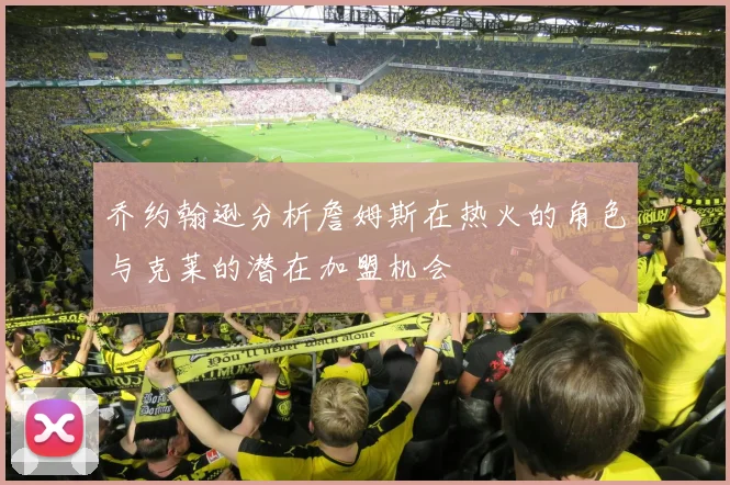 乔约翰逊分析詹姆斯在热火的角色与克莱的潜在加盟机会