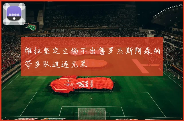 维拉坚定立场不出售罗杰斯阿森纳等多队追逐无果