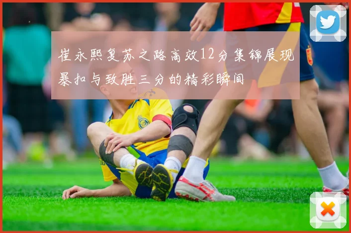 崔永熙复苏之路高效12分集锦展现暴扣与致胜三分的精彩瞬间