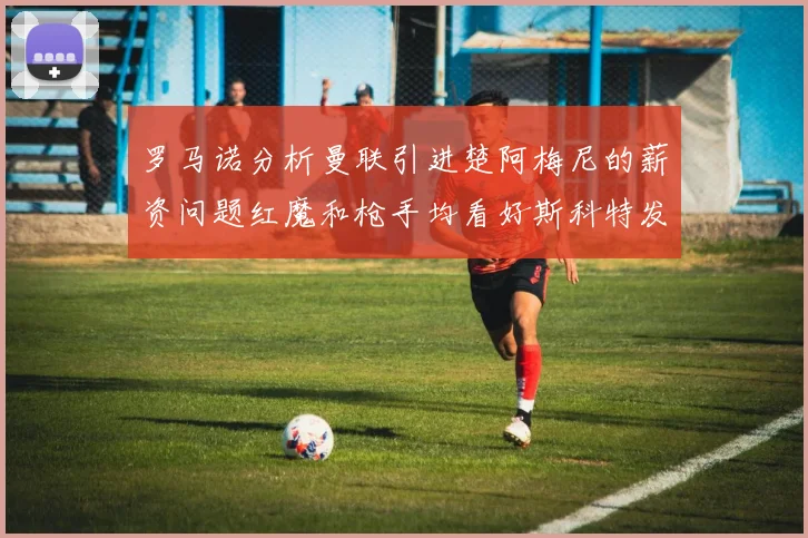 罗马诺分析曼联引进楚阿梅尼的薪资问题红魔和枪手均看好斯科特发展潜力