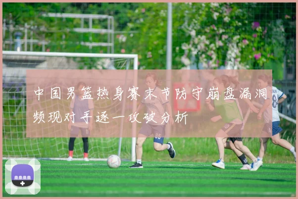 中国男篮热身赛末节防守崩盘漏洞频现对手逐一攻破分析