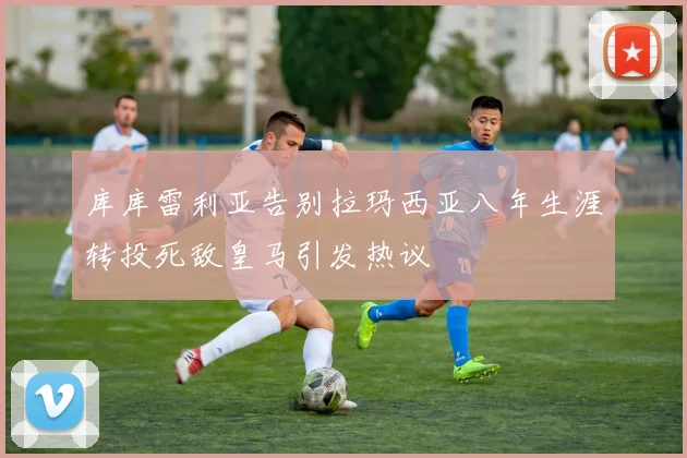 库库雷利亚告别拉玛西亚八年生涯转投死敌皇马引发热议