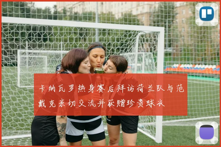 卡纳瓦罗热身赛后拜访荷兰队与范戴克亲切交流并获赠珍贵球衣