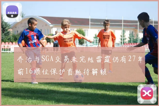 乔治与SGA交易未完结雷霆仍有27年前16顺位保护首轮待解锁