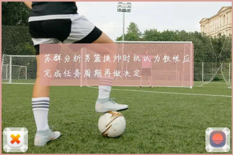 苏群分析男篮换帅时机认为教练应完成任务周期再做决定