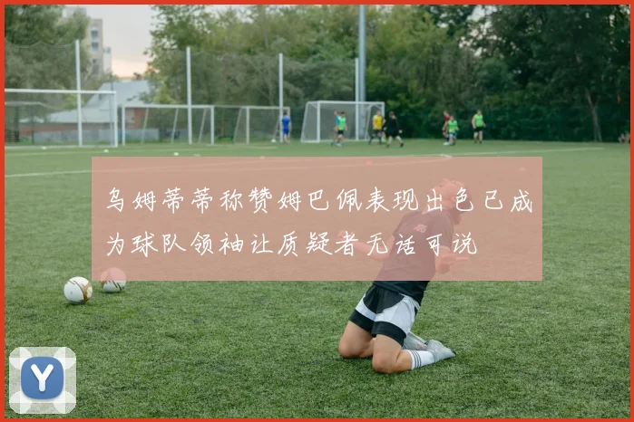 乌姆蒂蒂称赞姆巴佩表现出色已成为球队领袖让质疑者无话可说