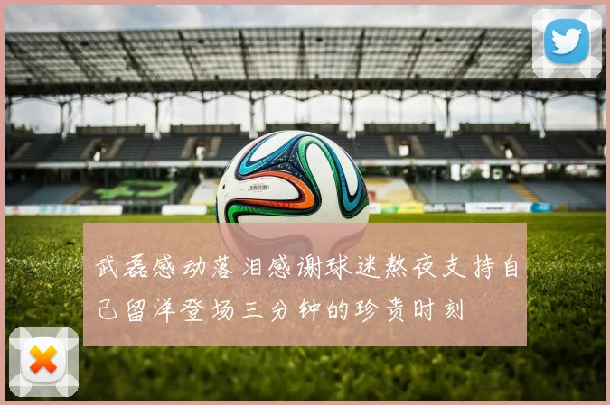 武磊感动落泪感谢球迷熬夜支持自己留洋登场三分钟的珍贵时刻