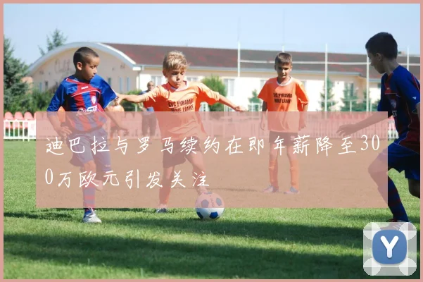 迪巴拉与罗马续约在即年薪降至300万欧元引发关注