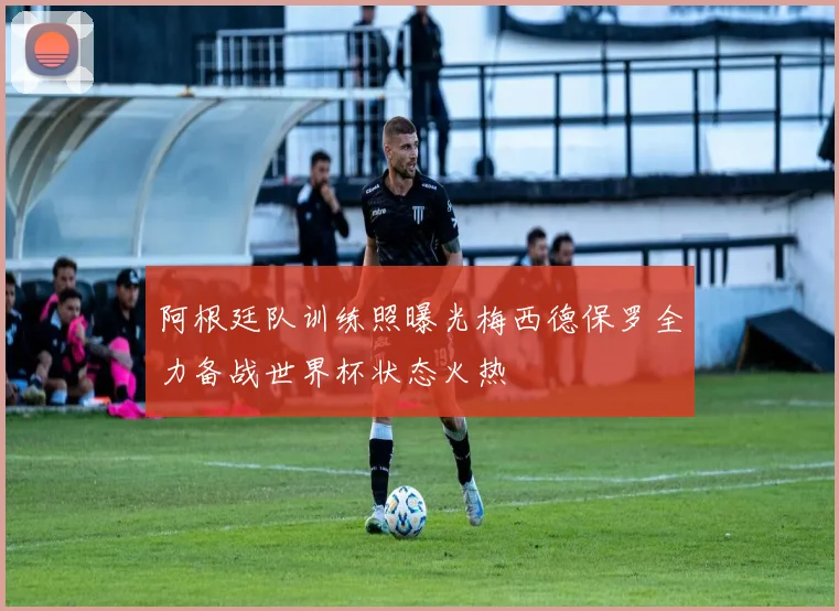 阿根廷队训练照曝光梅西德保罗全力备战世界杯状态火热