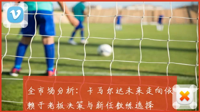 全市场分析：卡马尔达未来走向依赖于老板决策与新任教练选择