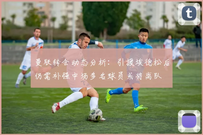 曼联转会动态分析：引援埃德松后仍需补强中场多名球员或将离队
