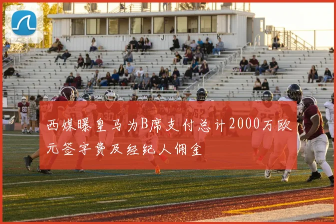 西媒曝皇马为B席支付总计2000万欧元签字费及经纪人佣金
